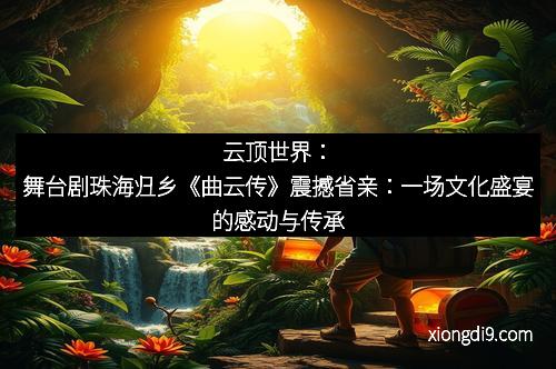 云顶世界：舞台剧珠海归乡《曲云传》震撼省亲：一场文化盛宴的感动与传承
