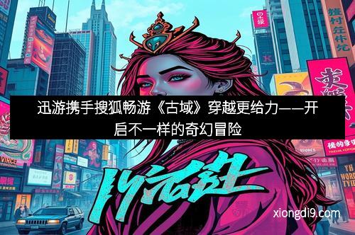 迅游携手搜狐畅游《古域》穿越更给力——开启不一样的奇幻冒险
